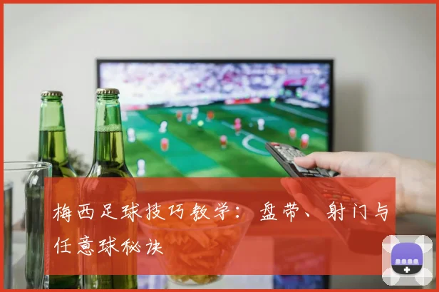 梅西足球技巧教学:盘带、射门与任意球秘诀