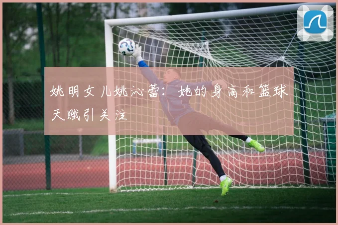 姚明女儿姚沁蕾:她的身高和篮球天赋引关注