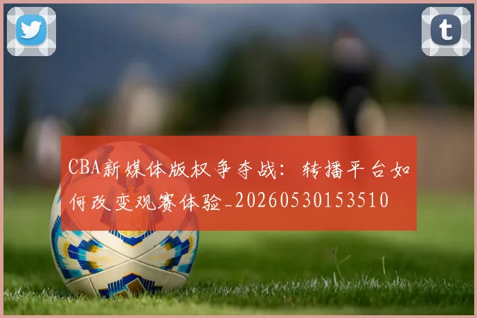 CBA新媒体版权争夺战：转播平台如何改变观赛体验_20260530153510