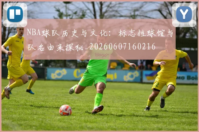 NBA球队历史与文化：标志性球馆与队名由来探秘_20260607160216