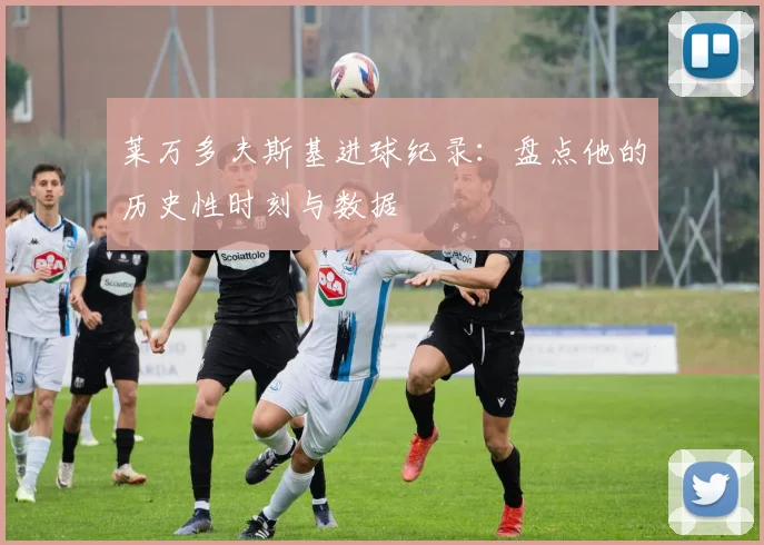 莱万多夫斯基进球纪录：盘点他的历史性时刻与数据