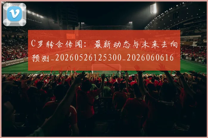 C罗转会传闻:最新动态与未来去向预测_20260526125300_20260606165459