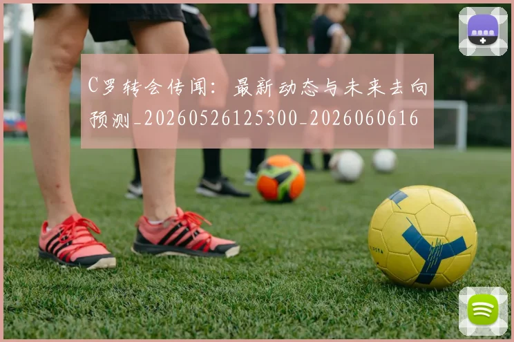 C罗转会传闻：最新动态与未来去向预测_20260526125300_20260606165459
