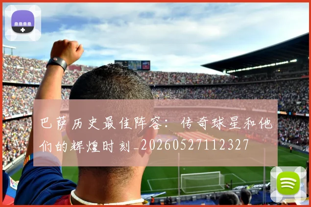 巴萨历史最佳阵容：传奇球星和他们的辉煌时刻_20260527112327