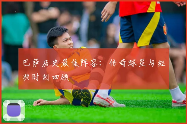 巴萨历史最佳阵容:传奇球星与经典时刻回顾