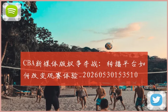 CBA新媒体版权争夺战：转播平台如何改变观赛体验_20260530153510
