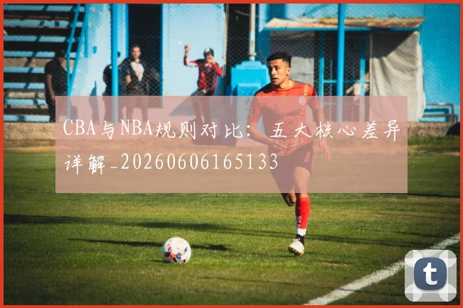 CBA与NBA规则对比:五大核心差异详解_20260606165133