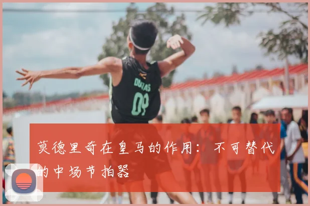莫德里奇在皇马的作用：不可替代的中场节拍器